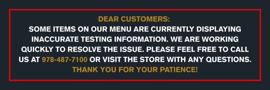 DEAR CUSTOMERS: SOME ITEMS ON OUR MENU ARE CURRENTLY DISPLAYING INACCURATE TESTING INFORMATION. WE ARE WORKING QUICKLY TO RESOLVE THE ISSUE. PLEASE FEEL FREE TO CALL US AT 978-487-7100 OR VISIT THE STORE WITH ANY QUESTIONS. THANK YOU FOR YOUR PATIENCE!