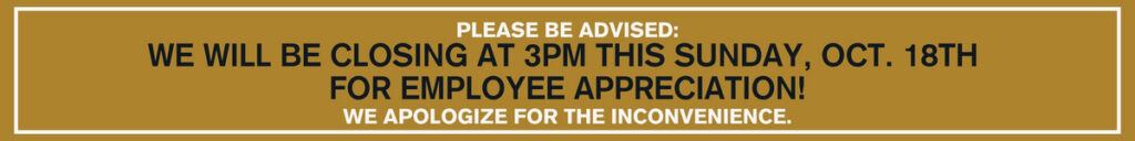 PLEASE BE ADVISED: WE WILL BE CLOSING AT 3PM THIS SUNDAY, OCT. 18TH FOR EMPLOYEE APPRECIATION! WE APOLOGIZE FOR THE INCONVENIENCE.